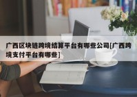 广西区块链跨境结算平台有哪些公司[广西跨境支付平台有哪些]