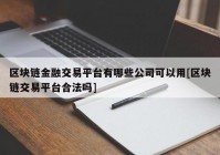 区块链金融交易平台有哪些公司可以用[区块链交易平台合法吗]